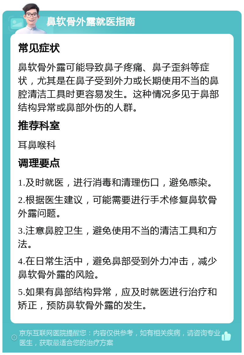 鼻软骨外露就医指南 常见症状 鼻软骨外露可能导致鼻子疼痛、鼻子歪斜等症状，尤其是在鼻子受到外力或长期使用不当的鼻腔清洁工具时更容易发生。这种情况多见于鼻部结构异常或鼻部外伤的人群。 推荐科室 耳鼻喉科 调理要点 1.及时就医，进行消毒和清理伤口，避免感染。 2.根据医生建议，可能需要进行手术修复鼻软骨外露问题。 3.注意鼻腔卫生，避免使用不当的清洁工具和方法。 4.在日常生活中，避免鼻部受到外力冲击，减少鼻软骨外露的风险。 5.如果有鼻部结构异常，应及时就医进行治疗和矫正，预防鼻软骨外露的发生。