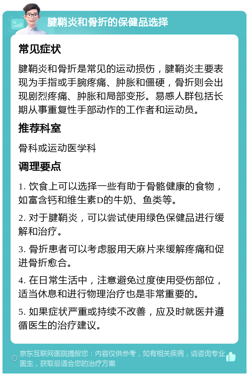 腱鞘炎和骨折的保健品选择 常见症状 腱鞘炎和骨折是常见的运动损伤，腱鞘炎主要表现为手指或手腕疼痛、肿胀和僵硬，骨折则会出现剧烈疼痛、肿胀和局部变形。易感人群包括长期从事重复性手部动作的工作者和运动员。 推荐科室 骨科或运动医学科 调理要点 1. 饮食上可以选择一些有助于骨骼健康的食物，如富含钙和维生素D的牛奶、鱼类等。 2. 对于腱鞘炎，可以尝试使用绿色保健品进行缓解和治疗。 3. 骨折患者可以考虑服用天麻片来缓解疼痛和促进骨折愈合。 4. 在日常生活中，注意避免过度使用受伤部位，适当休息和进行物理治疗也是非常重要的。 5. 如果症状严重或持续不改善，应及时就医并遵循医生的治疗建议。