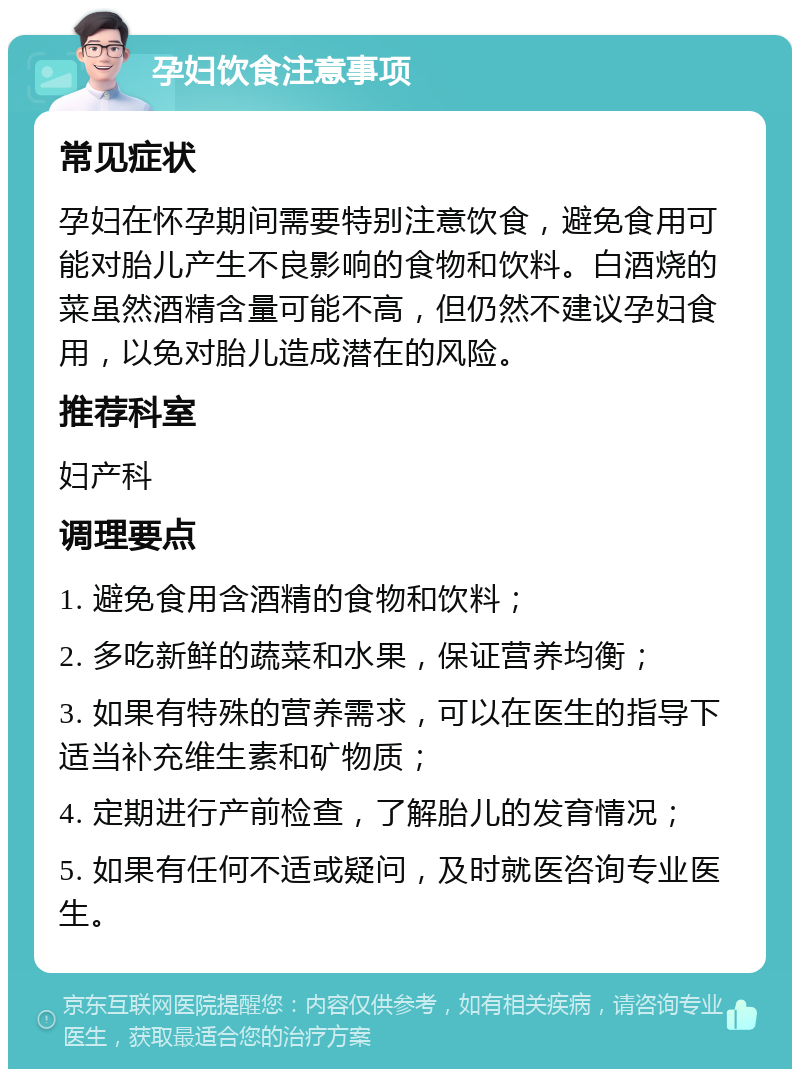 孕妇饮食注意事项 常见症状 孕妇在怀孕期间需要特别注意饮食，避免食用可能对胎儿产生不良影响的食物和饮料。白酒烧的菜虽然酒精含量可能不高，但仍然不建议孕妇食用，以免对胎儿造成潜在的风险。 推荐科室 妇产科 调理要点 1. 避免食用含酒精的食物和饮料； 2. 多吃新鲜的蔬菜和水果，保证营养均衡； 3. 如果有特殊的营养需求，可以在医生的指导下适当补充维生素和矿物质； 4. 定期进行产前检查，了解胎儿的发育情况； 5. 如果有任何不适或疑问，及时就医咨询专业医生。