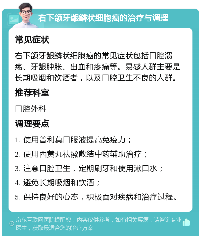 右下颌牙龈鳞状细胞癌的治疗与调理 常见症状 右下颌牙龈鳞状细胞癌的常见症状包括口腔溃疡、牙龈肿胀、出血和疼痛等。易感人群主要是长期吸烟和饮酒者，以及口腔卫生不良的人群。 推荐科室 口腔外科 调理要点 1. 使用普利莫口服液提高免疫力； 2. 使用西黄丸祛徽散结中药辅助治疗； 3. 注意口腔卫生，定期刷牙和使用漱口水； 4. 避免长期吸烟和饮酒； 5. 保持良好的心态，积极面对疾病和治疗过程。