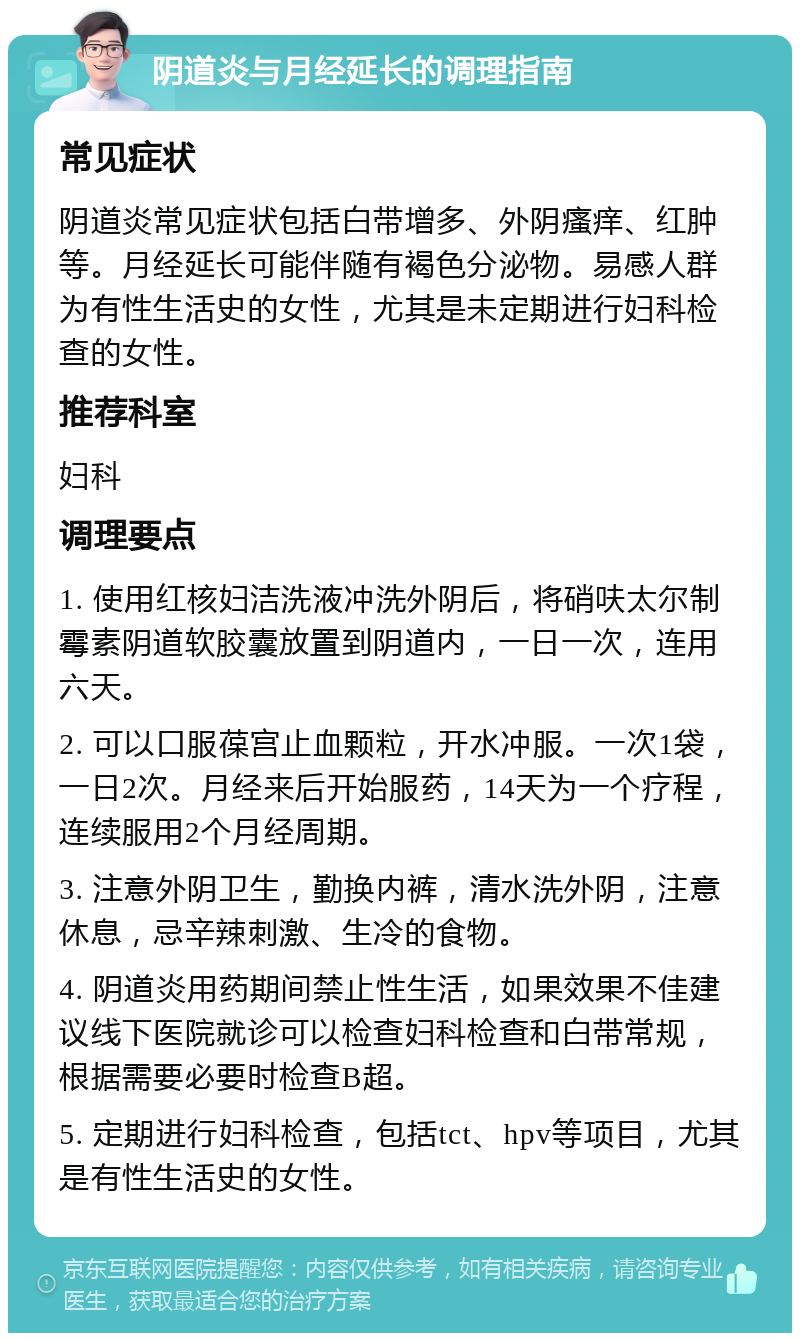 阴道炎与月经延长的调理指南 常见症状 阴道炎常见症状包括白带增多、外阴瘙痒、红肿等。月经延长可能伴随有褐色分泌物。易感人群为有性生活史的女性，尤其是未定期进行妇科检查的女性。 推荐科室 妇科 调理要点 1. 使用红核妇洁洗液冲洗外阴后，将硝呋太尔制霉素阴道软胶囊放置到阴道内，一日一次，连用六天。 2. 可以口服葆宫止血颗粒，开水冲服。一次1袋，一日2次。月经来后开始服药，14天为一个疗程，连续服用2个月经周期。 3. 注意外阴卫生，勤换内裤，清水洗外阴，注意休息，忌辛辣刺激、生冷的食物。 4. 阴道炎用药期间禁止性生活，如果效果不佳建议线下医院就诊可以检查妇科检查和白带常规，根据需要必要时检查B超。 5. 定期进行妇科检查，包括tct、hpv等项目，尤其是有性生活史的女性。