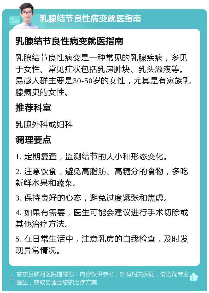 乳腺结节良性病变就医指南 乳腺结节良性病变就医指南 乳腺结节良性病变是一种常见的乳腺疾病，多见于女性。常见症状包括乳房肿块、乳头溢液等。易感人群主要是30-50岁的女性，尤其是有家族乳腺癌史的女性。 推荐科室 乳腺外科或妇科 调理要点 1. 定期复查，监测结节的大小和形态变化。 2. 注意饮食，避免高脂肪、高糖分的食物，多吃新鲜水果和蔬菜。 3. 保持良好的心态，避免过度紧张和焦虑。 4. 如果有需要，医生可能会建议进行手术切除或其他治疗方法。 5. 在日常生活中，注意乳房的自我检查，及时发现异常情况。