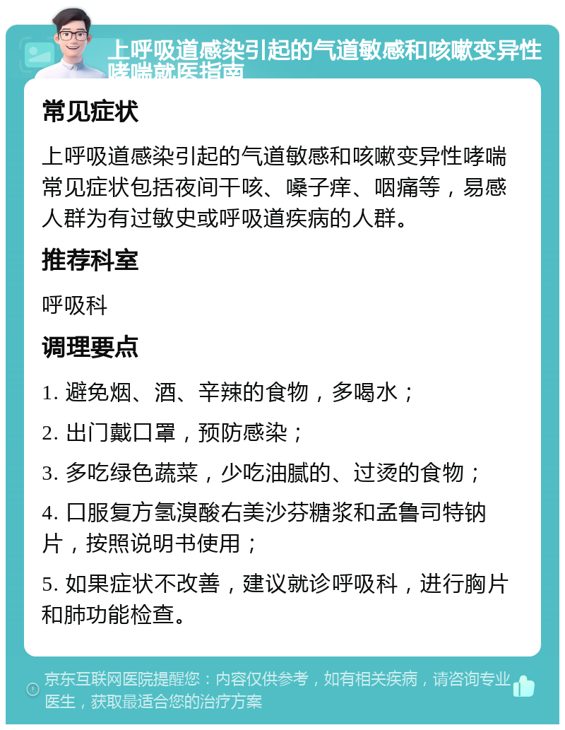 上呼吸道感染引起的气道敏感和咳嗽变异性哮喘就医指南 常见症状 上呼吸道感染引起的气道敏感和咳嗽变异性哮喘常见症状包括夜间干咳、嗓子痒、咽痛等，易感人群为有过敏史或呼吸道疾病的人群。 推荐科室 呼吸科 调理要点 1. 避免烟、酒、辛辣的食物，多喝水； 2. 出门戴口罩，预防感染； 3. 多吃绿色蔬菜，少吃油腻的、过烫的食物； 4. 口服复方氢溴酸右美沙芬糖浆和孟鲁司特钠片，按照说明书使用； 5. 如果症状不改善，建议就诊呼吸科，进行胸片和肺功能检查。