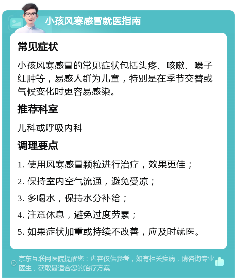 小孩风寒感冒就医指南 常见症状 小孩风寒感冒的常见症状包括头疼、咳嗽、嗓子红肿等，易感人群为儿童，特别是在季节交替或气候变化时更容易感染。 推荐科室 儿科或呼吸内科 调理要点 1. 使用风寒感冒颗粒进行治疗，效果更佳； 2. 保持室内空气流通，避免受凉； 3. 多喝水，保持水分补给； 4. 注意休息，避免过度劳累； 5. 如果症状加重或持续不改善，应及时就医。