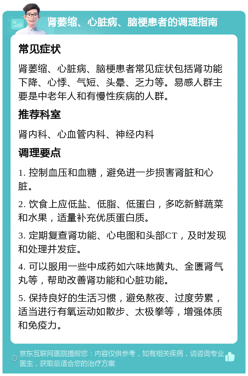 肾萎缩、心脏病、脑梗患者的调理指南 常见症状 肾萎缩、心脏病、脑梗患者常见症状包括肾功能下降、心悸、气短、头晕、乏力等。易感人群主要是中老年人和有慢性疾病的人群。 推荐科室 肾内科、心血管内科、神经内科 调理要点 1. 控制血压和血糖，避免进一步损害肾脏和心脏。 2. 饮食上应低盐、低脂、低蛋白，多吃新鲜蔬菜和水果，适量补充优质蛋白质。 3. 定期复查肾功能、心电图和头部CT，及时发现和处理并发症。 4. 可以服用一些中成药如六味地黄丸、金匮肾气丸等，帮助改善肾功能和心脏功能。 5. 保持良好的生活习惯，避免熬夜、过度劳累，适当进行有氧运动如散步、太极拳等，增强体质和免疫力。