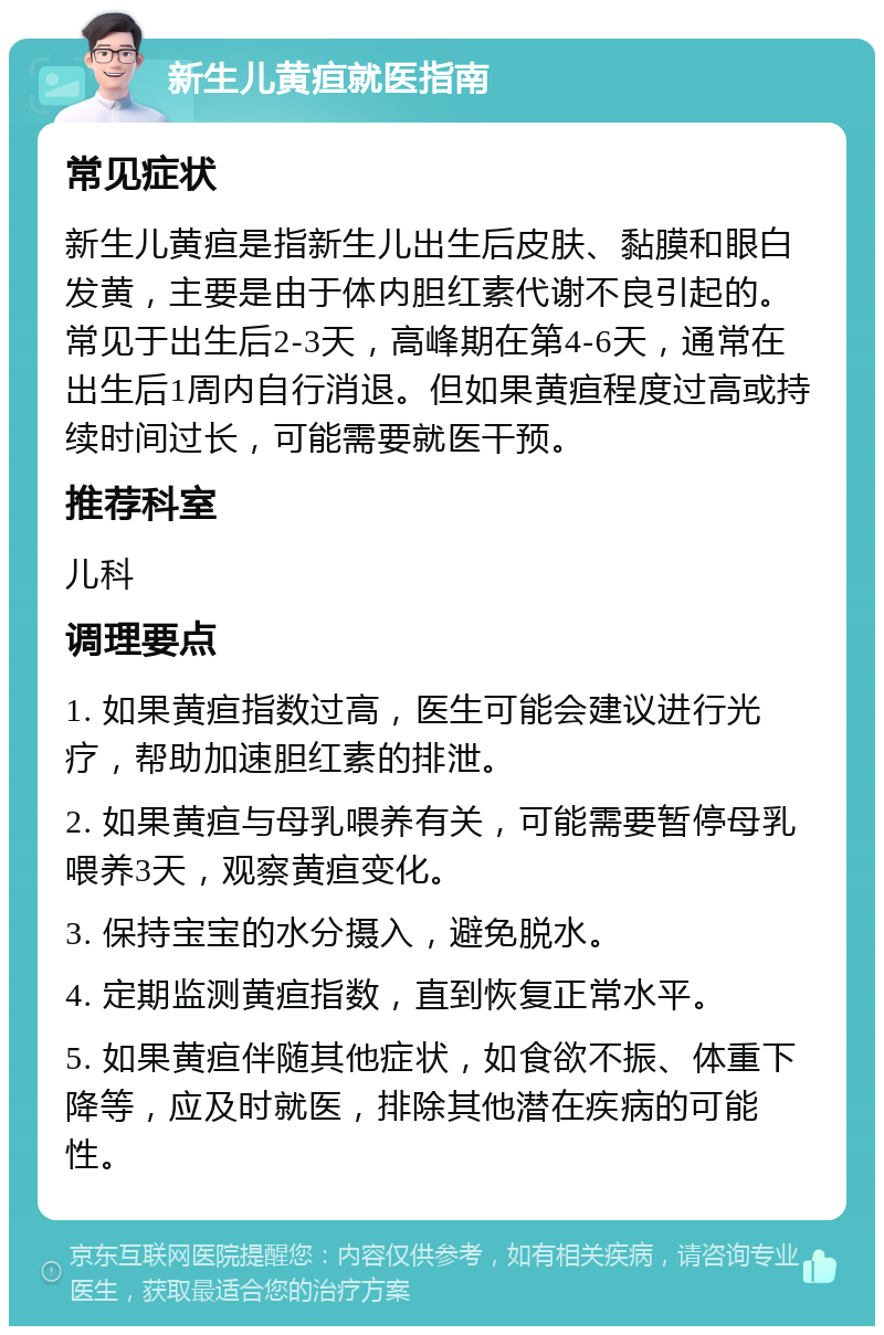 新生儿黄疸就医指南 常见症状 新生儿黄疸是指新生儿出生后皮肤、黏膜和眼白发黄，主要是由于体内胆红素代谢不良引起的。常见于出生后2-3天，高峰期在第4-6天，通常在出生后1周内自行消退。但如果黄疸程度过高或持续时间过长，可能需要就医干预。 推荐科室 儿科 调理要点 1. 如果黄疸指数过高，医生可能会建议进行光疗，帮助加速胆红素的排泄。 2. 如果黄疸与母乳喂养有关，可能需要暂停母乳喂养3天，观察黄疸变化。 3. 保持宝宝的水分摄入，避免脱水。 4. 定期监测黄疸指数，直到恢复正常水平。 5. 如果黄疸伴随其他症状，如食欲不振、体重下降等，应及时就医，排除其他潜在疾病的可能性。