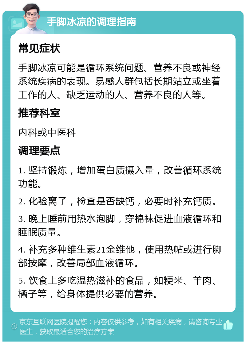 手脚冰凉的调理指南 常见症状 手脚冰凉可能是循环系统问题、营养不良或神经系统疾病的表现。易感人群包括长期站立或坐着工作的人、缺乏运动的人、营养不良的人等。 推荐科室 内科或中医科 调理要点 1. 坚持锻炼，增加蛋白质摄入量，改善循环系统功能。 2. 化验离子，检查是否缺钙，必要时补充钙质。 3. 晚上睡前用热水泡脚，穿棉袜促进血液循环和睡眠质量。 4. 补充多种维生素21金维他，使用热帖或进行脚部按摩，改善局部血液循环。 5. 饮食上多吃温热滋补的食品，如粳米、羊肉、橘子等，给身体提供必要的营养。