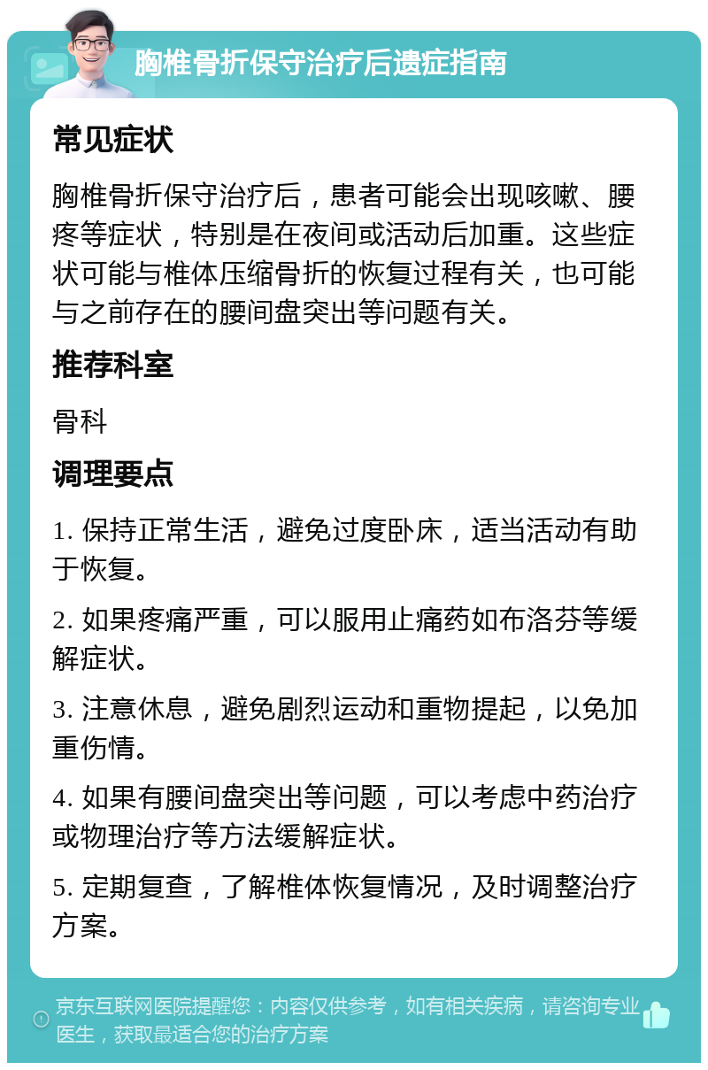 胸椎骨折保守治疗后遗症指南 常见症状 胸椎骨折保守治疗后，患者可能会出现咳嗽、腰疼等症状，特别是在夜间或活动后加重。这些症状可能与椎体压缩骨折的恢复过程有关，也可能与之前存在的腰间盘突出等问题有关。 推荐科室 骨科 调理要点 1. 保持正常生活，避免过度卧床，适当活动有助于恢复。 2. 如果疼痛严重，可以服用止痛药如布洛芬等缓解症状。 3. 注意休息，避免剧烈运动和重物提起，以免加重伤情。 4. 如果有腰间盘突出等问题，可以考虑中药治疗或物理治疗等方法缓解症状。 5. 定期复查，了解椎体恢复情况，及时调整治疗方案。