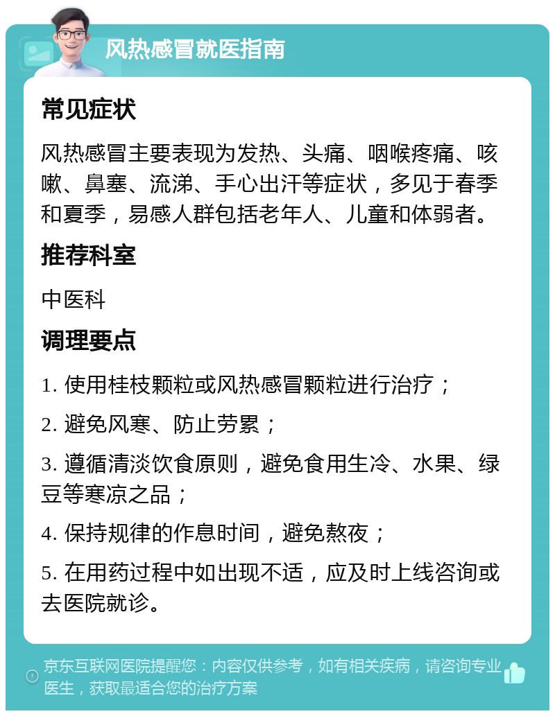 风热感冒就医指南 常见症状 风热感冒主要表现为发热、头痛、咽喉疼痛、咳嗽、鼻塞、流涕、手心出汗等症状，多见于春季和夏季，易感人群包括老年人、儿童和体弱者。 推荐科室 中医科 调理要点 1. 使用桂枝颗粒或风热感冒颗粒进行治疗； 2. 避免风寒、防止劳累； 3. 遵循清淡饮食原则，避免食用生冷、水果、绿豆等寒凉之品； 4. 保持规律的作息时间，避免熬夜； 5. 在用药过程中如出现不适，应及时上线咨询或去医院就诊。