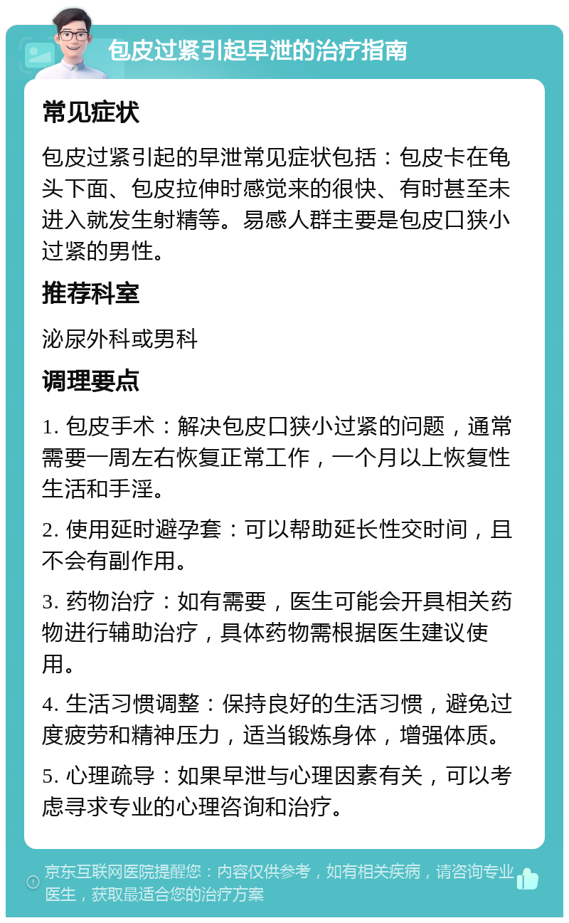 包皮过紧引起早泄的治疗指南 常见症状 包皮过紧引起的早泄常见症状包括：包皮卡在龟头下面、包皮拉伸时感觉来的很快、有时甚至未进入就发生射精等。易感人群主要是包皮口狭小过紧的男性。 推荐科室 泌尿外科或男科 调理要点 1. 包皮手术：解决包皮口狭小过紧的问题，通常需要一周左右恢复正常工作，一个月以上恢复性生活和手淫。 2. 使用延时避孕套：可以帮助延长性交时间，且不会有副作用。 3. 药物治疗：如有需要，医生可能会开具相关药物进行辅助治疗，具体药物需根据医生建议使用。 4. 生活习惯调整：保持良好的生活习惯，避免过度疲劳和精神压力，适当锻炼身体，增强体质。 5. 心理疏导：如果早泄与心理因素有关，可以考虑寻求专业的心理咨询和治疗。