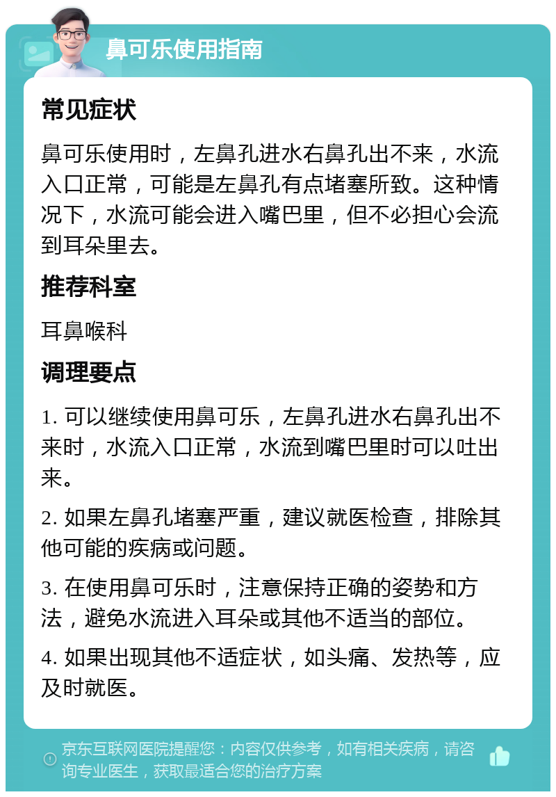 鼻可乐使用指南 常见症状 鼻可乐使用时，左鼻孔进水右鼻孔出不来，水流入口正常，可能是左鼻孔有点堵塞所致。这种情况下，水流可能会进入嘴巴里，但不必担心会流到耳朵里去。 推荐科室 耳鼻喉科 调理要点 1. 可以继续使用鼻可乐，左鼻孔进水右鼻孔出不来时，水流入口正常，水流到嘴巴里时可以吐出来。 2. 如果左鼻孔堵塞严重，建议就医检查，排除其他可能的疾病或问题。 3. 在使用鼻可乐时，注意保持正确的姿势和方法，避免水流进入耳朵或其他不适当的部位。 4. 如果出现其他不适症状，如头痛、发热等，应及时就医。