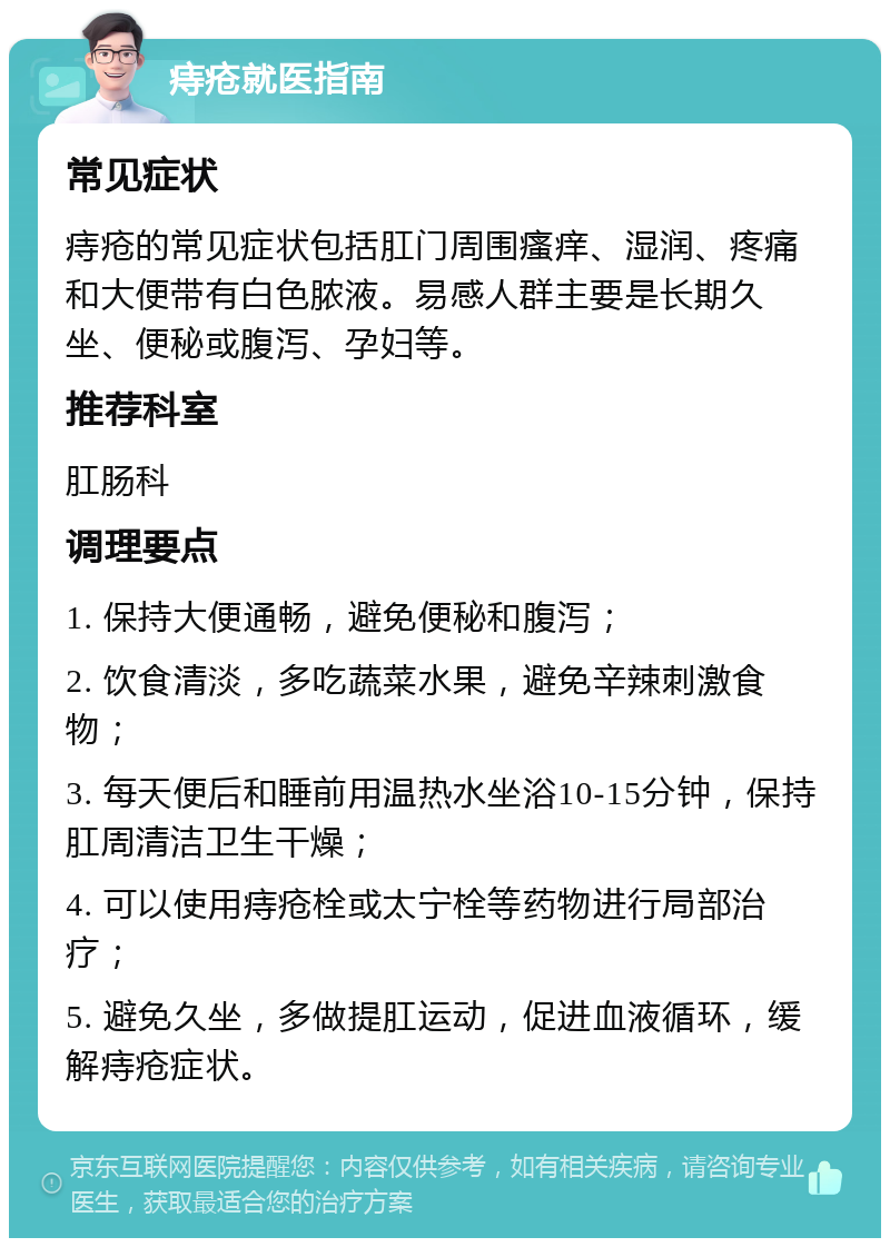 痔疮就医指南 常见症状 痔疮的常见症状包括肛门周围瘙痒、湿润、疼痛和大便带有白色脓液。易感人群主要是长期久坐、便秘或腹泻、孕妇等。 推荐科室 肛肠科 调理要点 1. 保持大便通畅，避免便秘和腹泻； 2. 饮食清淡，多吃蔬菜水果，避免辛辣刺激食物； 3. 每天便后和睡前用温热水坐浴10-15分钟，保持肛周清洁卫生干燥； 4. 可以使用痔疮栓或太宁栓等药物进行局部治疗； 5. 避免久坐，多做提肛运动，促进血液循环，缓解痔疮症状。