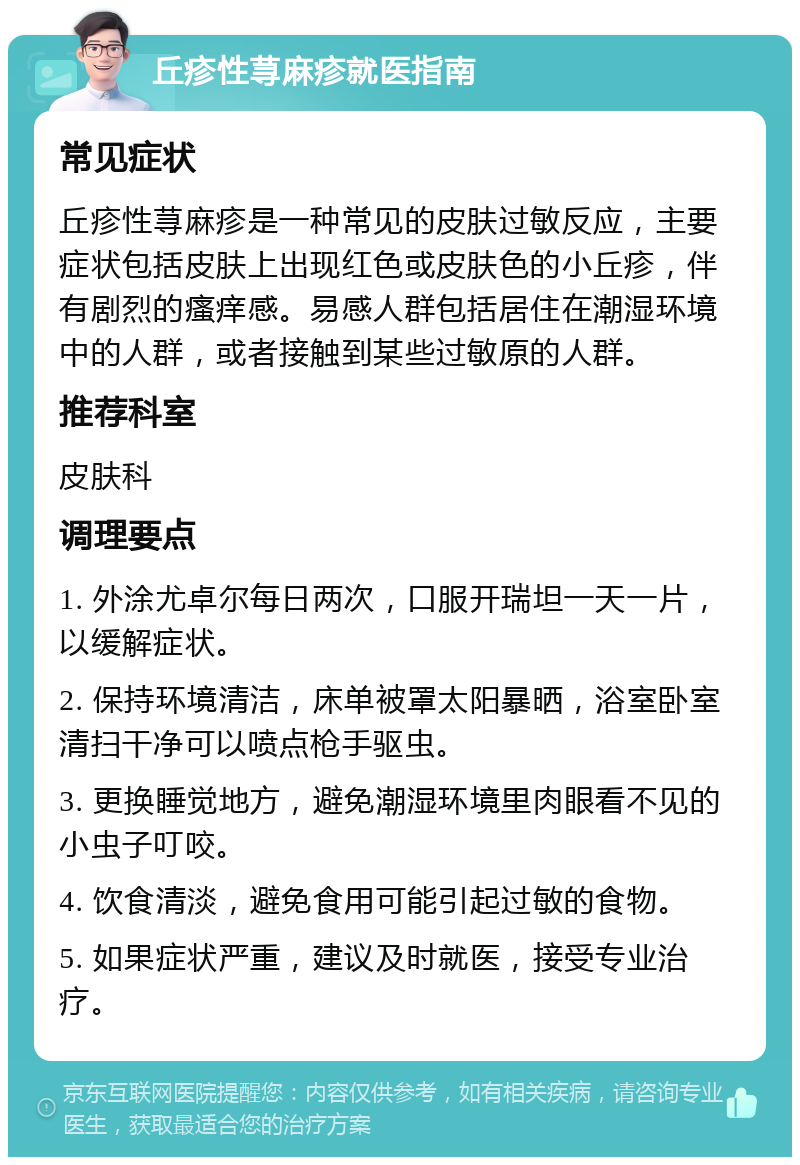 丘疹性荨麻疹就医指南 常见症状 丘疹性荨麻疹是一种常见的皮肤过敏反应，主要症状包括皮肤上出现红色或皮肤色的小丘疹，伴有剧烈的瘙痒感。易感人群包括居住在潮湿环境中的人群，或者接触到某些过敏原的人群。 推荐科室 皮肤科 调理要点 1. 外涂尤卓尔每日两次，口服开瑞坦一天一片，以缓解症状。 2. 保持环境清洁，床单被罩太阳暴晒，浴室卧室清扫干净可以喷点枪手驱虫。 3. 更换睡觉地方，避免潮湿环境里肉眼看不见的小虫子叮咬。 4. 饮食清淡，避免食用可能引起过敏的食物。 5. 如果症状严重，建议及时就医，接受专业治疗。