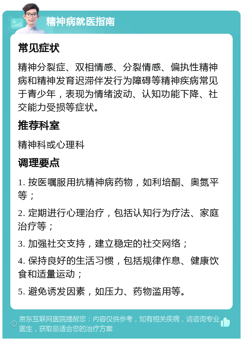 精神病就医指南 常见症状 精神分裂症、双相情感、分裂情感、偏执性精神病和精神发育迟滞伴发行为障碍等精神疾病常见于青少年，表现为情绪波动、认知功能下降、社交能力受损等症状。 推荐科室 精神科或心理科 调理要点 1. 按医嘱服用抗精神病药物，如利培酮、奥氮平等； 2. 定期进行心理治疗，包括认知行为疗法、家庭治疗等； 3. 加强社交支持，建立稳定的社交网络； 4. 保持良好的生活习惯，包括规律作息、健康饮食和适量运动； 5. 避免诱发因素，如压力、药物滥用等。