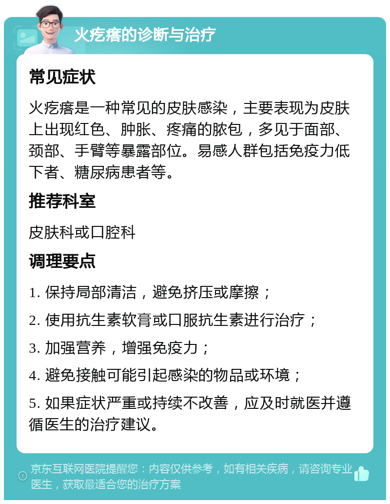 火疙瘩的诊断与治疗 常见症状 火疙瘩是一种常见的皮肤感染，主要表现为皮肤上出现红色、肿胀、疼痛的脓包，多见于面部、颈部、手臂等暴露部位。易感人群包括免疫力低下者、糖尿病患者等。 推荐科室 皮肤科或口腔科 调理要点 1. 保持局部清洁，避免挤压或摩擦； 2. 使用抗生素软膏或口服抗生素进行治疗； 3. 加强营养，增强免疫力； 4. 避免接触可能引起感染的物品或环境； 5. 如果症状严重或持续不改善，应及时就医并遵循医生的治疗建议。