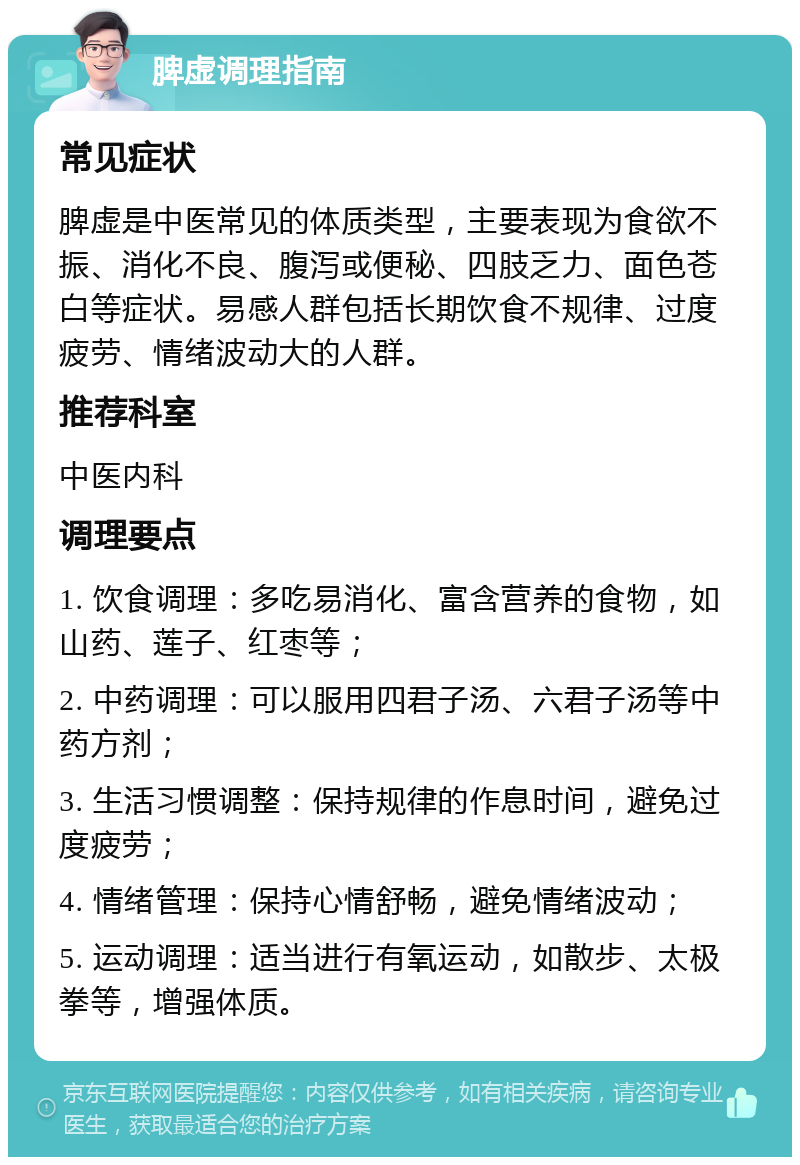 脾虚调理指南 常见症状 脾虚是中医常见的体质类型，主要表现为食欲不振、消化不良、腹泻或便秘、四肢乏力、面色苍白等症状。易感人群包括长期饮食不规律、过度疲劳、情绪波动大的人群。 推荐科室 中医内科 调理要点 1. 饮食调理：多吃易消化、富含营养的食物，如山药、莲子、红枣等； 2. 中药调理：可以服用四君子汤、六君子汤等中药方剂； 3. 生活习惯调整：保持规律的作息时间，避免过度疲劳； 4. 情绪管理：保持心情舒畅，避免情绪波动； 5. 运动调理：适当进行有氧运动，如散步、太极拳等，增强体质。