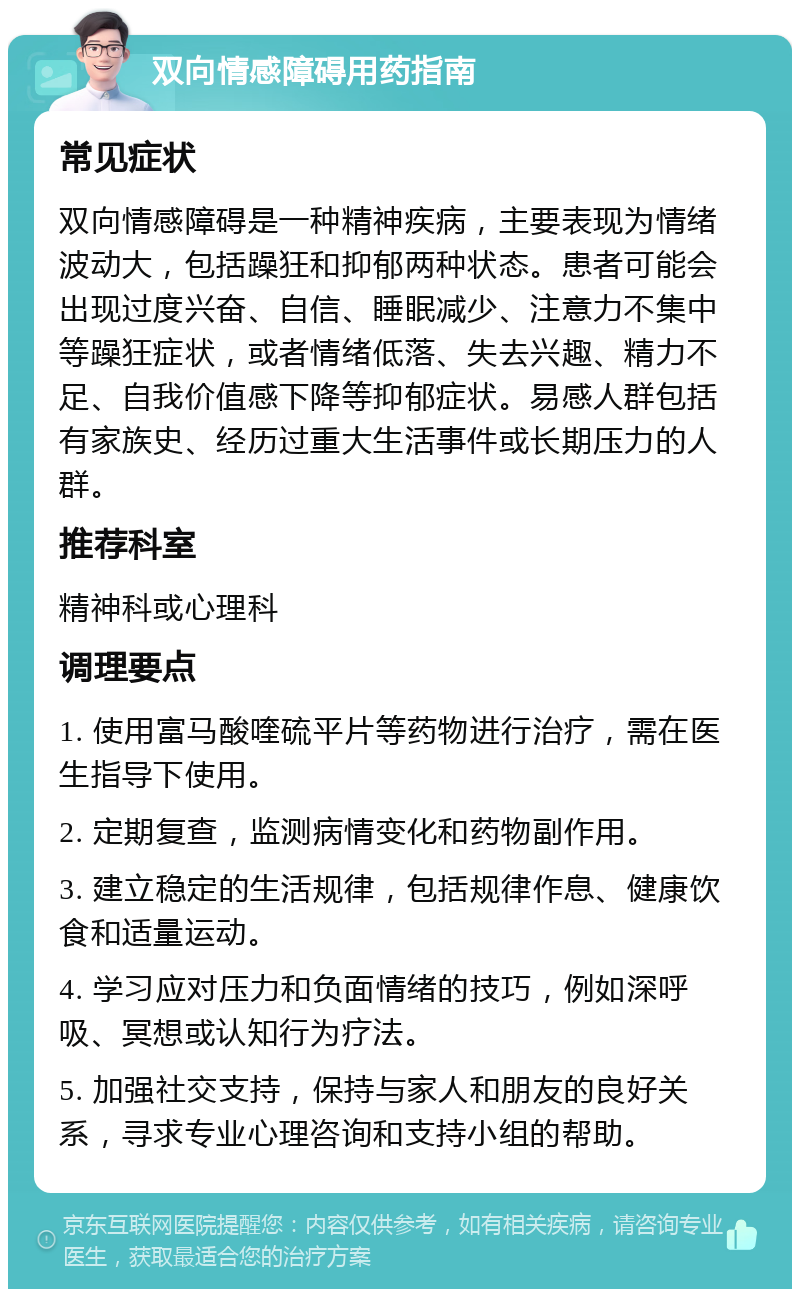 双向情感障碍用药指南 常见症状 双向情感障碍是一种精神疾病，主要表现为情绪波动大，包括躁狂和抑郁两种状态。患者可能会出现过度兴奋、自信、睡眠减少、注意力不集中等躁狂症状，或者情绪低落、失去兴趣、精力不足、自我价值感下降等抑郁症状。易感人群包括有家族史、经历过重大生活事件或长期压力的人群。 推荐科室 精神科或心理科 调理要点 1. 使用富马酸喹硫平片等药物进行治疗，需在医生指导下使用。 2. 定期复查，监测病情变化和药物副作用。 3. 建立稳定的生活规律，包括规律作息、健康饮食和适量运动。 4. 学习应对压力和负面情绪的技巧，例如深呼吸、冥想或认知行为疗法。 5. 加强社交支持，保持与家人和朋友的良好关系，寻求专业心理咨询和支持小组的帮助。