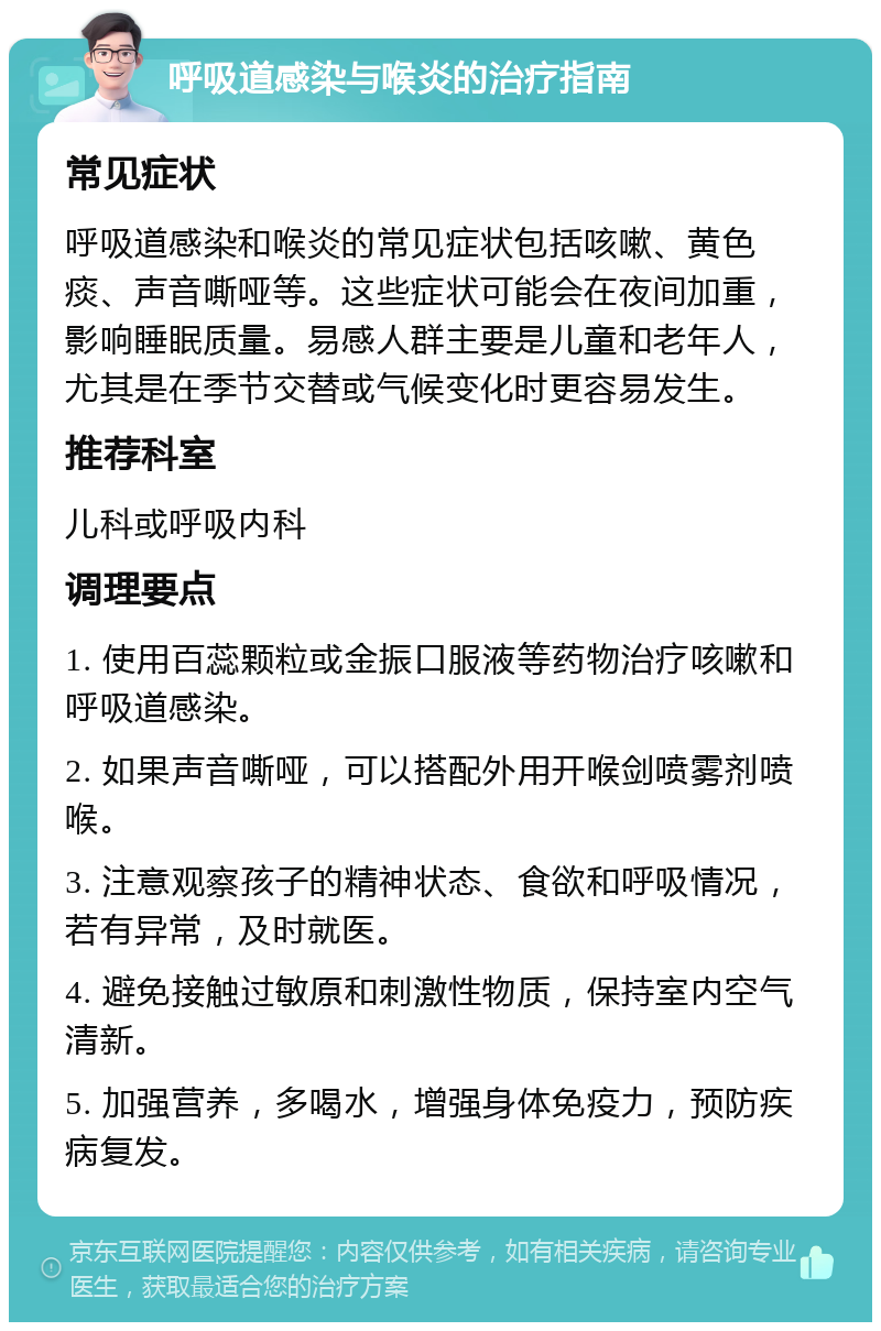 呼吸道感染与喉炎的治疗指南 常见症状 呼吸道感染和喉炎的常见症状包括咳嗽、黄色痰、声音嘶哑等。这些症状可能会在夜间加重，影响睡眠质量。易感人群主要是儿童和老年人，尤其是在季节交替或气候变化时更容易发生。 推荐科室 儿科或呼吸内科 调理要点 1. 使用百蕊颗粒或金振口服液等药物治疗咳嗽和呼吸道感染。 2. 如果声音嘶哑，可以搭配外用开喉剑喷雾剂喷喉。 3. 注意观察孩子的精神状态、食欲和呼吸情况，若有异常，及时就医。 4. 避免接触过敏原和刺激性物质，保持室内空气清新。 5. 加强营养，多喝水，增强身体免疫力，预防疾病复发。