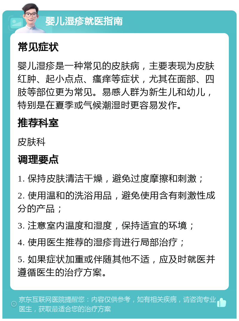 婴儿湿疹就医指南 常见症状 婴儿湿疹是一种常见的皮肤病，主要表现为皮肤红肿、起小点点、瘙痒等症状，尤其在面部、四肢等部位更为常见。易感人群为新生儿和幼儿，特别是在夏季或气候潮湿时更容易发作。 推荐科室 皮肤科 调理要点 1. 保持皮肤清洁干燥，避免过度摩擦和刺激； 2. 使用温和的洗浴用品，避免使用含有刺激性成分的产品； 3. 注意室内温度和湿度，保持适宜的环境； 4. 使用医生推荐的湿疹膏进行局部治疗； 5. 如果症状加重或伴随其他不适，应及时就医并遵循医生的治疗方案。