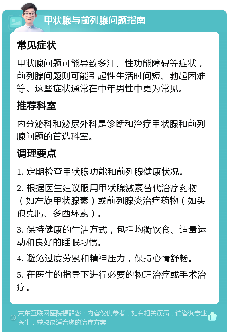 甲状腺与前列腺问题指南 常见症状 甲状腺问题可能导致多汗、性功能障碍等症状，前列腺问题则可能引起性生活时间短、勃起困难等。这些症状通常在中年男性中更为常见。 推荐科室 内分泌科和泌尿外科是诊断和治疗甲状腺和前列腺问题的首选科室。 调理要点 1. 定期检查甲状腺功能和前列腺健康状况。 2. 根据医生建议服用甲状腺激素替代治疗药物（如左旋甲状腺素）或前列腺炎治疗药物（如头孢克肟、多西环素）。 3. 保持健康的生活方式，包括均衡饮食、适量运动和良好的睡眠习惯。 4. 避免过度劳累和精神压力，保持心情舒畅。 5. 在医生的指导下进行必要的物理治疗或手术治疗。