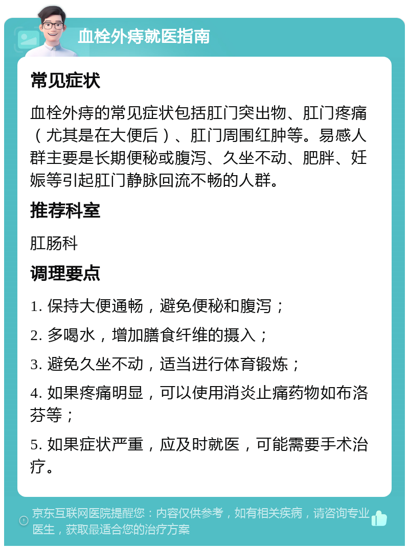 血栓外痔就医指南 常见症状 血栓外痔的常见症状包括肛门突出物、肛门疼痛（尤其是在大便后）、肛门周围红肿等。易感人群主要是长期便秘或腹泻、久坐不动、肥胖、妊娠等引起肛门静脉回流不畅的人群。 推荐科室 肛肠科 调理要点 1. 保持大便通畅，避免便秘和腹泻； 2. 多喝水，增加膳食纤维的摄入； 3. 避免久坐不动，适当进行体育锻炼； 4. 如果疼痛明显，可以使用消炎止痛药物如布洛芬等； 5. 如果症状严重，应及时就医，可能需要手术治疗。