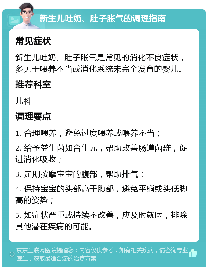 新生儿吐奶、肚子胀气的调理指南 常见症状 新生儿吐奶、肚子胀气是常见的消化不良症状，多见于喂养不当或消化系统未完全发育的婴儿。 推荐科室 儿科 调理要点 1. 合理喂养，避免过度喂养或喂养不当； 2. 给予益生菌如合生元，帮助改善肠道菌群，促进消化吸收； 3. 定期按摩宝宝的腹部，帮助排气； 4. 保持宝宝的头部高于腹部，避免平躺或头低脚高的姿势； 5. 如症状严重或持续不改善，应及时就医，排除其他潜在疾病的可能。