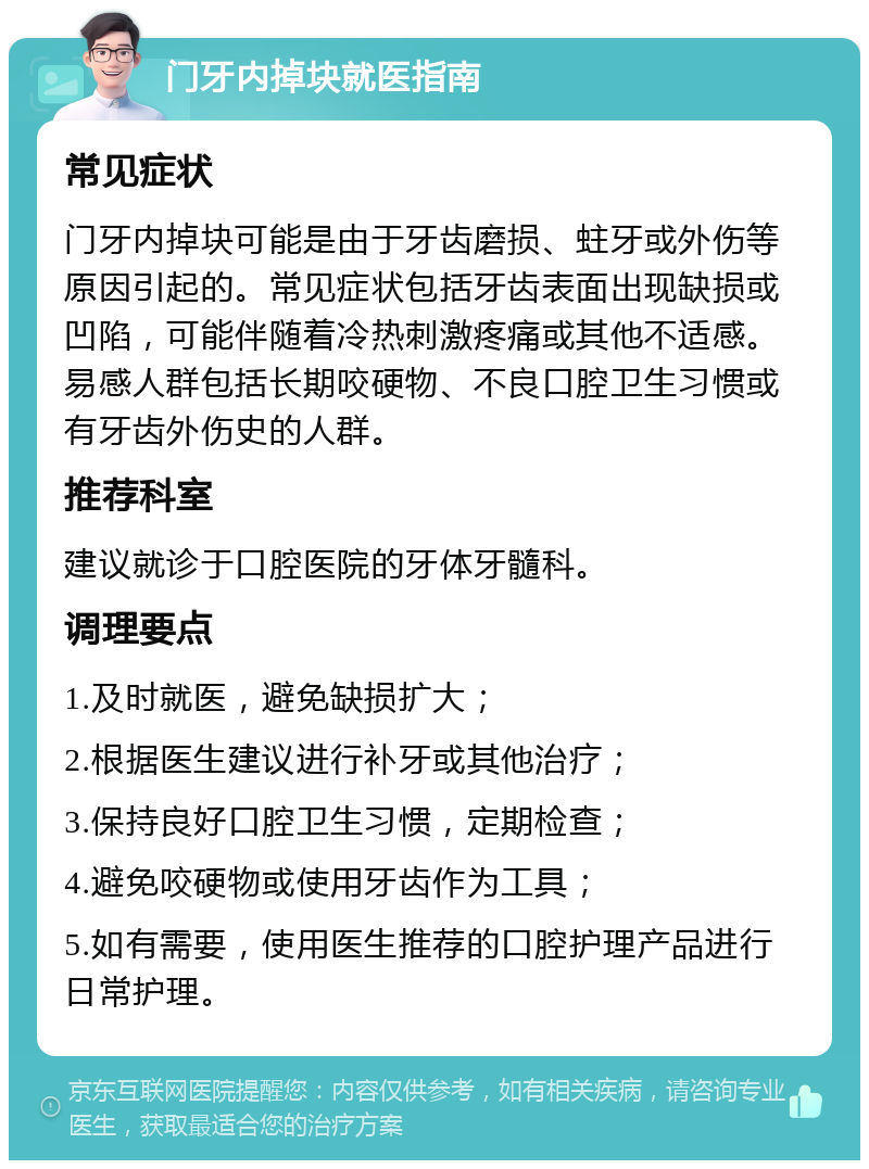 门牙内掉块就医指南 常见症状 门牙内掉块可能是由于牙齿磨损、蛀牙或外伤等原因引起的。常见症状包括牙齿表面出现缺损或凹陷，可能伴随着冷热刺激疼痛或其他不适感。易感人群包括长期咬硬物、不良口腔卫生习惯或有牙齿外伤史的人群。 推荐科室 建议就诊于口腔医院的牙体牙髓科。 调理要点 1.及时就医，避免缺损扩大； 2.根据医生建议进行补牙或其他治疗； 3.保持良好口腔卫生习惯，定期检查； 4.避免咬硬物或使用牙齿作为工具； 5.如有需要，使用医生推荐的口腔护理产品进行日常护理。