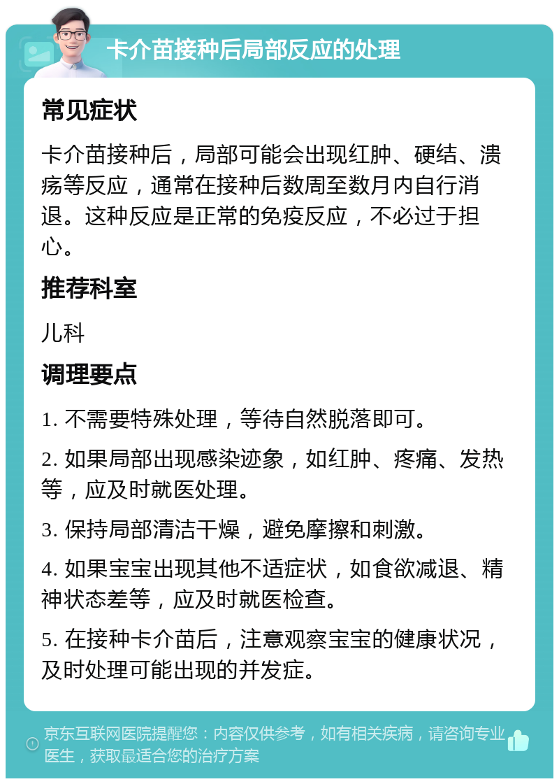 卡介苗接种后局部反应的处理 常见症状 卡介苗接种后，局部可能会出现红肿、硬结、溃疡等反应，通常在接种后数周至数月内自行消退。这种反应是正常的免疫反应，不必过于担心。 推荐科室 儿科 调理要点 1. 不需要特殊处理，等待自然脱落即可。 2. 如果局部出现感染迹象，如红肿、疼痛、发热等，应及时就医处理。 3. 保持局部清洁干燥，避免摩擦和刺激。 4. 如果宝宝出现其他不适症状，如食欲减退、精神状态差等，应及时就医检查。 5. 在接种卡介苗后，注意观察宝宝的健康状况，及时处理可能出现的并发症。