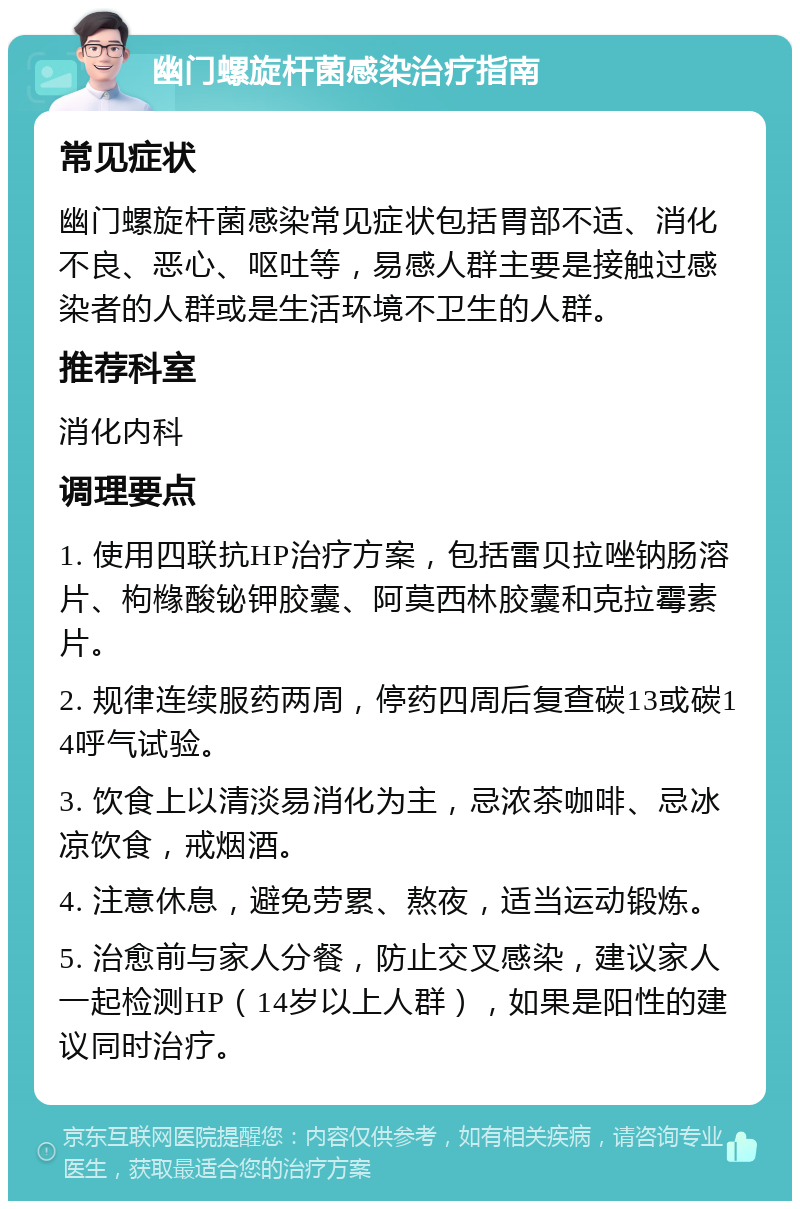 幽门螺旋杆菌感染治疗指南 常见症状 幽门螺旋杆菌感染常见症状包括胃部不适、消化不良、恶心、呕吐等，易感人群主要是接触过感染者的人群或是生活环境不卫生的人群。 推荐科室 消化内科 调理要点 1. 使用四联抗HP治疗方案，包括雷贝拉唑钠肠溶片、枸橼酸铋钾胶囊、阿莫西林胶囊和克拉霉素片。 2. 规律连续服药两周，停药四周后复查碳13或碳14呼气试验。 3. 饮食上以清淡易消化为主，忌浓茶咖啡、忌冰凉饮食，戒烟酒。 4. 注意休息，避免劳累、熬夜，适当运动锻炼。 5. 治愈前与家人分餐，防止交叉感染，建议家人一起检测HP（14岁以上人群），如果是阳性的建议同时治疗。