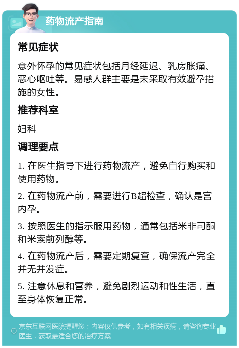 药物流产指南 常见症状 意外怀孕的常见症状包括月经延迟、乳房胀痛、恶心呕吐等。易感人群主要是未采取有效避孕措施的女性。 推荐科室 妇科 调理要点 1. 在医生指导下进行药物流产，避免自行购买和使用药物。 2. 在药物流产前，需要进行B超检查，确认是宫内孕。 3. 按照医生的指示服用药物，通常包括米非司酮和米索前列醇等。 4. 在药物流产后，需要定期复查，确保流产完全并无并发症。 5. 注意休息和营养，避免剧烈运动和性生活，直至身体恢复正常。