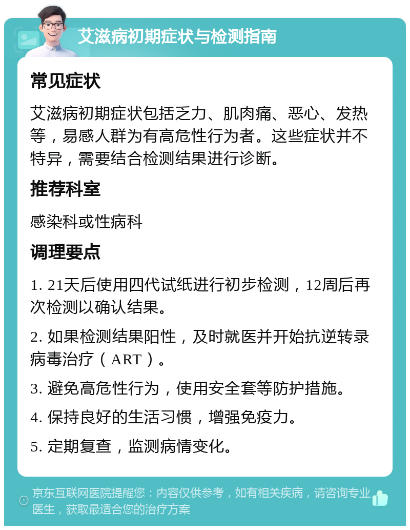 艾滋病初期症状与检测指南 常见症状 艾滋病初期症状包括乏力、肌肉痛、恶心、发热等，易感人群为有高危性行为者。这些症状并不特异，需要结合检测结果进行诊断。 推荐科室 感染科或性病科 调理要点 1. 21天后使用四代试纸进行初步检测，12周后再次检测以确认结果。 2. 如果检测结果阳性，及时就医并开始抗逆转录病毒治疗（ART）。 3. 避免高危性行为，使用安全套等防护措施。 4. 保持良好的生活习惯，增强免疫力。 5. 定期复查，监测病情变化。