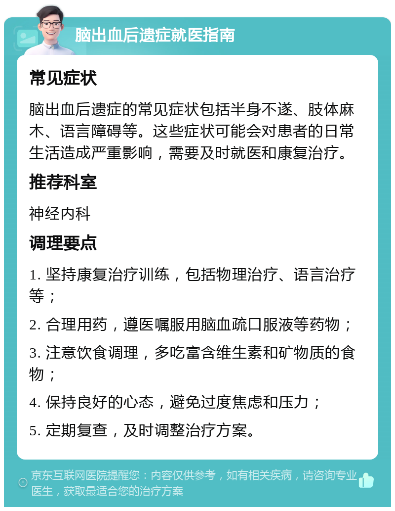 脑出血后遗症就医指南 常见症状 脑出血后遗症的常见症状包括半身不遂、肢体麻木、语言障碍等。这些症状可能会对患者的日常生活造成严重影响，需要及时就医和康复治疗。 推荐科室 神经内科 调理要点 1. 坚持康复治疗训练，包括物理治疗、语言治疗等； 2. 合理用药，遵医嘱服用脑血疏口服液等药物； 3. 注意饮食调理，多吃富含维生素和矿物质的食物； 4. 保持良好的心态，避免过度焦虑和压力； 5. 定期复查，及时调整治疗方案。