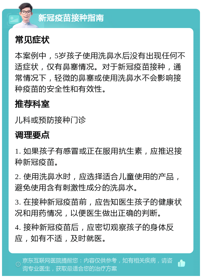 新冠疫苗接种指南 常见症状 本案例中，5岁孩子使用洗鼻水后没有出现任何不适症状，仅有鼻塞情况。对于新冠疫苗接种，通常情况下，轻微的鼻塞或使用洗鼻水不会影响接种疫苗的安全性和有效性。 推荐科室 儿科或预防接种门诊 调理要点 1. 如果孩子有感冒或正在服用抗生素，应推迟接种新冠疫苗。 2. 使用洗鼻水时，应选择适合儿童使用的产品，避免使用含有刺激性成分的洗鼻水。 3. 在接种新冠疫苗前，应告知医生孩子的健康状况和用药情况，以便医生做出正确的判断。 4. 接种新冠疫苗后，应密切观察孩子的身体反应，如有不适，及时就医。