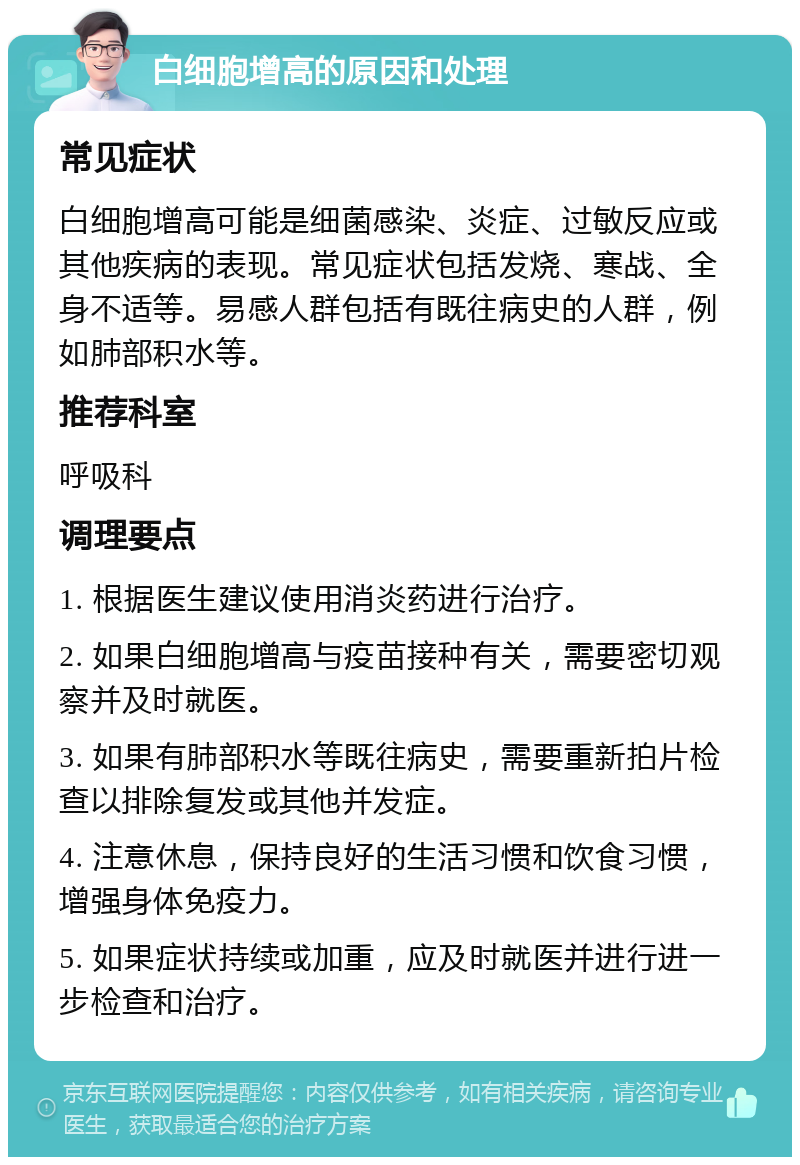 白细胞增高的原因和处理 常见症状 白细胞增高可能是细菌感染、炎症、过敏反应或其他疾病的表现。常见症状包括发烧、寒战、全身不适等。易感人群包括有既往病史的人群，例如肺部积水等。 推荐科室 呼吸科 调理要点 1. 根据医生建议使用消炎药进行治疗。 2. 如果白细胞增高与疫苗接种有关，需要密切观察并及时就医。 3. 如果有肺部积水等既往病史，需要重新拍片检查以排除复发或其他并发症。 4. 注意休息，保持良好的生活习惯和饮食习惯，增强身体免疫力。 5. 如果症状持续或加重，应及时就医并进行进一步检查和治疗。