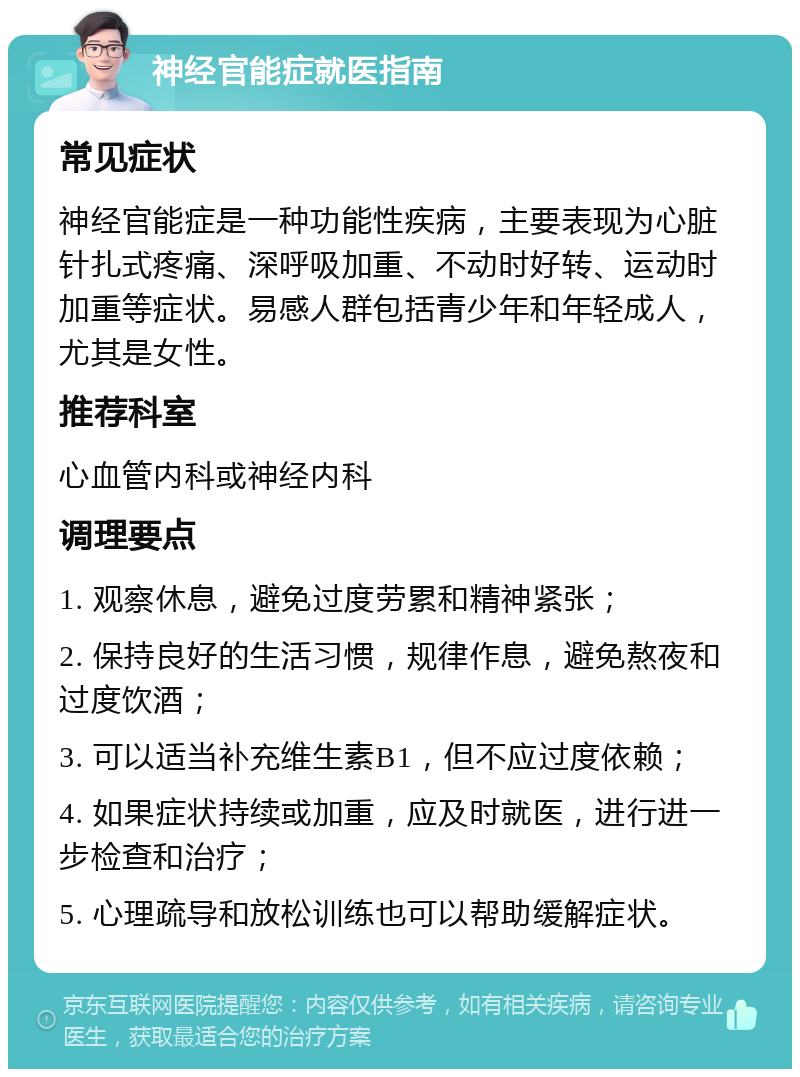 神经官能症就医指南 常见症状 神经官能症是一种功能性疾病，主要表现为心脏针扎式疼痛、深呼吸加重、不动时好转、运动时加重等症状。易感人群包括青少年和年轻成人，尤其是女性。 推荐科室 心血管内科或神经内科 调理要点 1. 观察休息，避免过度劳累和精神紧张； 2. 保持良好的生活习惯，规律作息，避免熬夜和过度饮酒； 3. 可以适当补充维生素B1，但不应过度依赖； 4. 如果症状持续或加重，应及时就医，进行进一步检查和治疗； 5. 心理疏导和放松训练也可以帮助缓解症状。