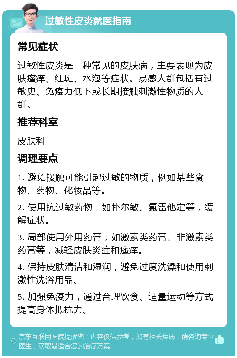 过敏性皮炎就医指南 常见症状 过敏性皮炎是一种常见的皮肤病，主要表现为皮肤瘙痒、红斑、水泡等症状。易感人群包括有过敏史、免疫力低下或长期接触刺激性物质的人群。 推荐科室 皮肤科 调理要点 1. 避免接触可能引起过敏的物质，例如某些食物、药物、化妆品等。 2. 使用抗过敏药物，如扑尔敏、氯雷他定等，缓解症状。 3. 局部使用外用药膏，如激素类药膏、非激素类药膏等，减轻皮肤炎症和瘙痒。 4. 保持皮肤清洁和湿润，避免过度洗澡和使用刺激性洗浴用品。 5. 加强免疫力，通过合理饮食、适量运动等方式提高身体抵抗力。