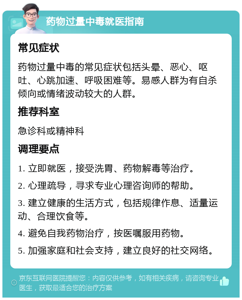 药物过量中毒就医指南 常见症状 药物过量中毒的常见症状包括头晕、恶心、呕吐、心跳加速、呼吸困难等。易感人群为有自杀倾向或情绪波动较大的人群。 推荐科室 急诊科或精神科 调理要点 1. 立即就医，接受洗胃、药物解毒等治疗。 2. 心理疏导，寻求专业心理咨询师的帮助。 3. 建立健康的生活方式，包括规律作息、适量运动、合理饮食等。 4. 避免自我药物治疗，按医嘱服用药物。 5. 加强家庭和社会支持，建立良好的社交网络。