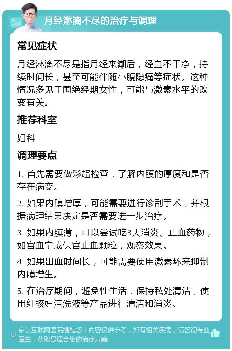 月经淋漓不尽的治疗与调理 常见症状 月经淋漓不尽是指月经来潮后，经血不干净，持续时间长，甚至可能伴随小腹隐痛等症状。这种情况多见于围绝经期女性，可能与激素水平的改变有关。 推荐科室 妇科 调理要点 1. 首先需要做彩超检查，了解内膜的厚度和是否存在病变。 2. 如果内膜增厚，可能需要进行诊刮手术，并根据病理结果决定是否需要进一步治疗。 3. 如果内膜薄，可以尝试吃3天消炎、止血药物，如宫血宁或保宫止血颗粒，观察效果。 4. 如果出血时间长，可能需要使用激素环来抑制内膜增生。 5. 在治疗期间，避免性生活，保持私处清洁，使用红核妇洁洗液等产品进行清洁和消炎。