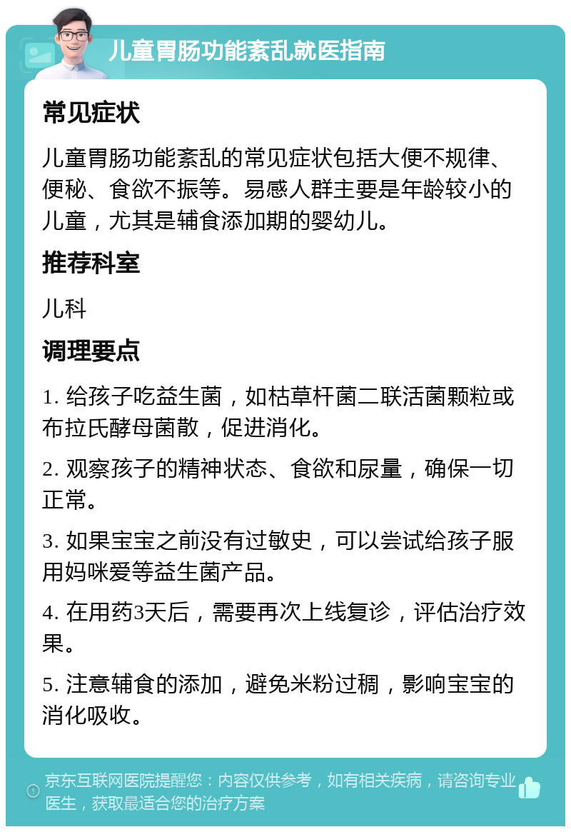 儿童胃肠功能紊乱就医指南 常见症状 儿童胃肠功能紊乱的常见症状包括大便不规律、便秘、食欲不振等。易感人群主要是年龄较小的儿童，尤其是辅食添加期的婴幼儿。 推荐科室 儿科 调理要点 1. 给孩子吃益生菌，如枯草杆菌二联活菌颗粒或布拉氏酵母菌散，促进消化。 2. 观察孩子的精神状态、食欲和尿量，确保一切正常。 3. 如果宝宝之前没有过敏史，可以尝试给孩子服用妈咪爱等益生菌产品。 4. 在用药3天后，需要再次上线复诊，评估治疗效果。 5. 注意辅食的添加，避免米粉过稠，影响宝宝的消化吸收。