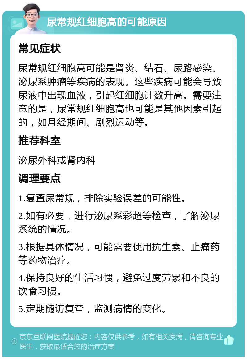 尿常规红细胞高的可能原因 常见症状 尿常规红细胞高可能是肾炎、结石、尿路感染、泌尿系肿瘤等疾病的表现。这些疾病可能会导致尿液中出现血液，引起红细胞计数升高。需要注意的是，尿常规红细胞高也可能是其他因素引起的，如月经期间、剧烈运动等。 推荐科室 泌尿外科或肾内科 调理要点 1.复查尿常规，排除实验误差的可能性。 2.如有必要，进行泌尿系彩超等检查，了解泌尿系统的情况。 3.根据具体情况，可能需要使用抗生素、止痛药等药物治疗。 4.保持良好的生活习惯，避免过度劳累和不良的饮食习惯。 5.定期随访复查，监测病情的变化。