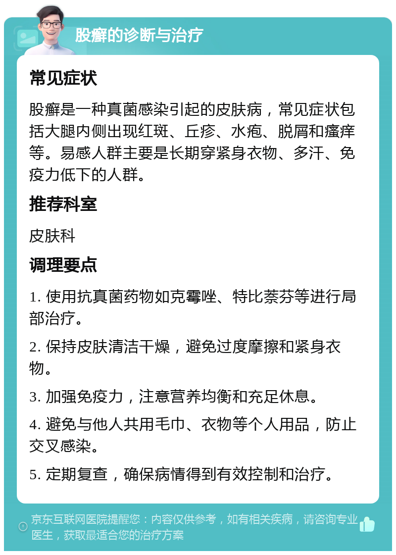 股癣的诊断与治疗 常见症状 股癣是一种真菌感染引起的皮肤病，常见症状包括大腿内侧出现红斑、丘疹、水疱、脱屑和瘙痒等。易感人群主要是长期穿紧身衣物、多汗、免疫力低下的人群。 推荐科室 皮肤科 调理要点 1. 使用抗真菌药物如克霉唑、特比萘芬等进行局部治疗。 2. 保持皮肤清洁干燥，避免过度摩擦和紧身衣物。 3. 加强免疫力，注意营养均衡和充足休息。 4. 避免与他人共用毛巾、衣物等个人用品，防止交叉感染。 5. 定期复查，确保病情得到有效控制和治疗。