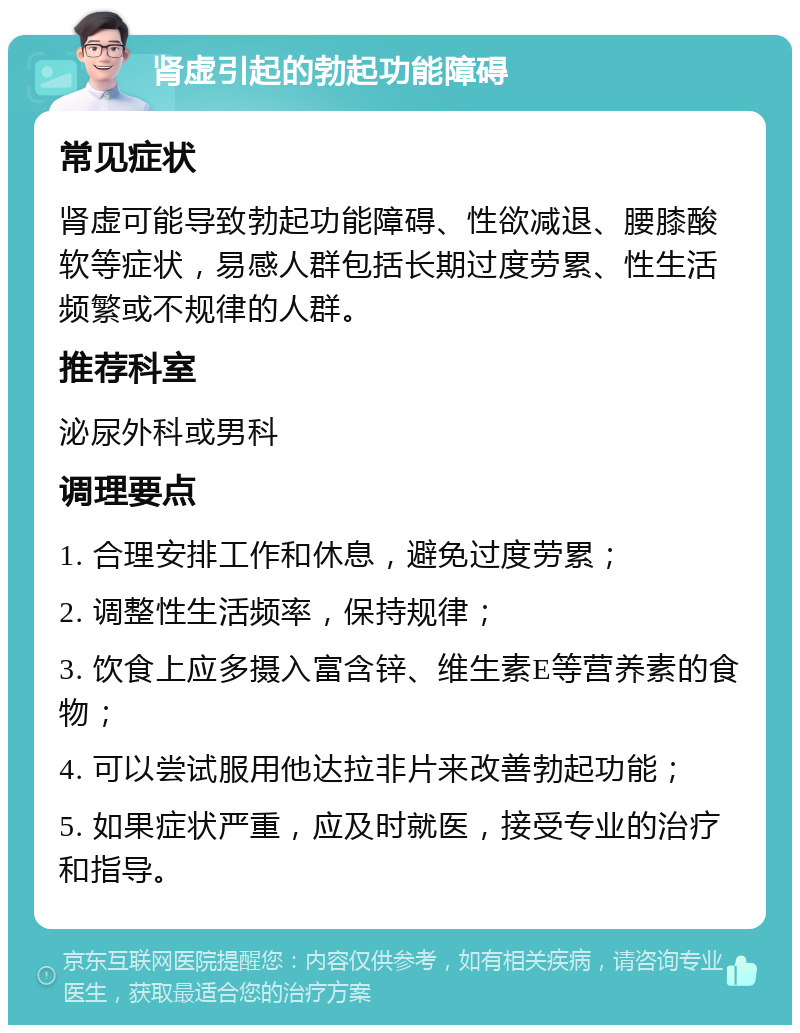 肾虚引起的勃起功能障碍 常见症状 肾虚可能导致勃起功能障碍、性欲减退、腰膝酸软等症状，易感人群包括长期过度劳累、性生活频繁或不规律的人群。 推荐科室 泌尿外科或男科 调理要点 1. 合理安排工作和休息，避免过度劳累； 2. 调整性生活频率，保持规律； 3. 饮食上应多摄入富含锌、维生素E等营养素的食物； 4. 可以尝试服用他达拉非片来改善勃起功能； 5. 如果症状严重，应及时就医，接受专业的治疗和指导。