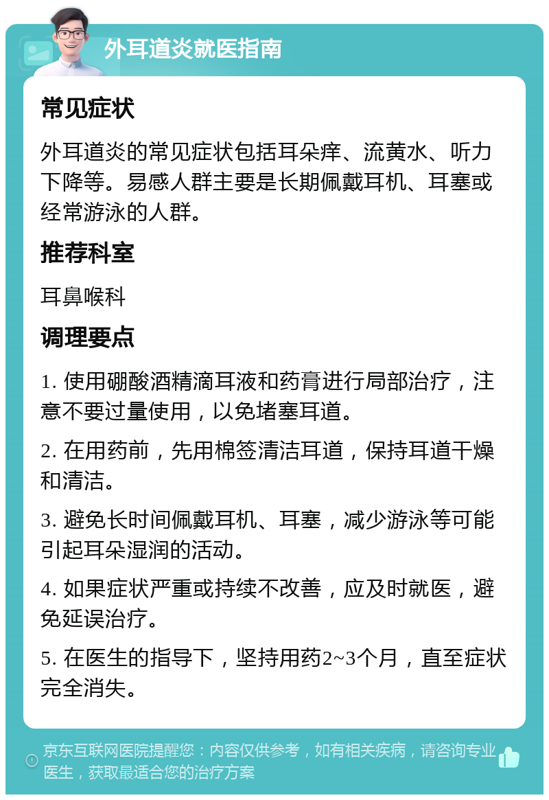 外耳道炎就医指南 常见症状 外耳道炎的常见症状包括耳朵痒、流黄水、听力下降等。易感人群主要是长期佩戴耳机、耳塞或经常游泳的人群。 推荐科室 耳鼻喉科 调理要点 1. 使用硼酸酒精滴耳液和药膏进行局部治疗，注意不要过量使用，以免堵塞耳道。 2. 在用药前，先用棉签清洁耳道，保持耳道干燥和清洁。 3. 避免长时间佩戴耳机、耳塞，减少游泳等可能引起耳朵湿润的活动。 4. 如果症状严重或持续不改善，应及时就医，避免延误治疗。 5. 在医生的指导下，坚持用药2~3个月，直至症状完全消失。