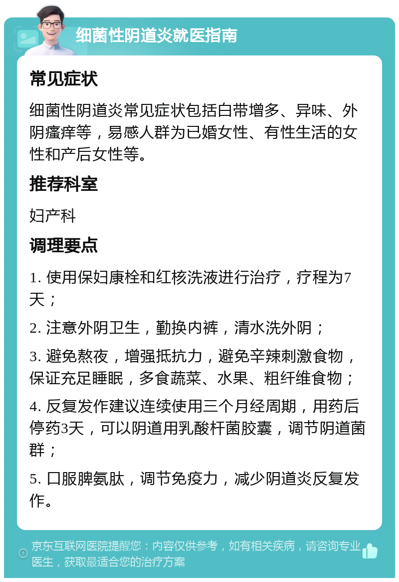 细菌性阴道炎就医指南 常见症状 细菌性阴道炎常见症状包括白带增多、异味、外阴瘙痒等，易感人群为已婚女性、有性生活的女性和产后女性等。 推荐科室 妇产科 调理要点 1. 使用保妇康栓和红核洗液进行治疗，疗程为7天； 2. 注意外阴卫生，勤换内裤，清水洗外阴； 3. 避免熬夜，增强抵抗力，避免辛辣刺激食物，保证充足睡眠，多食蔬菜、水果、粗纤维食物； 4. 反复发作建议连续使用三个月经周期，用药后停药3天，可以阴道用乳酸杆菌胶囊，调节阴道菌群； 5. 口服脾氨肽，调节免疫力，减少阴道炎反复发作。