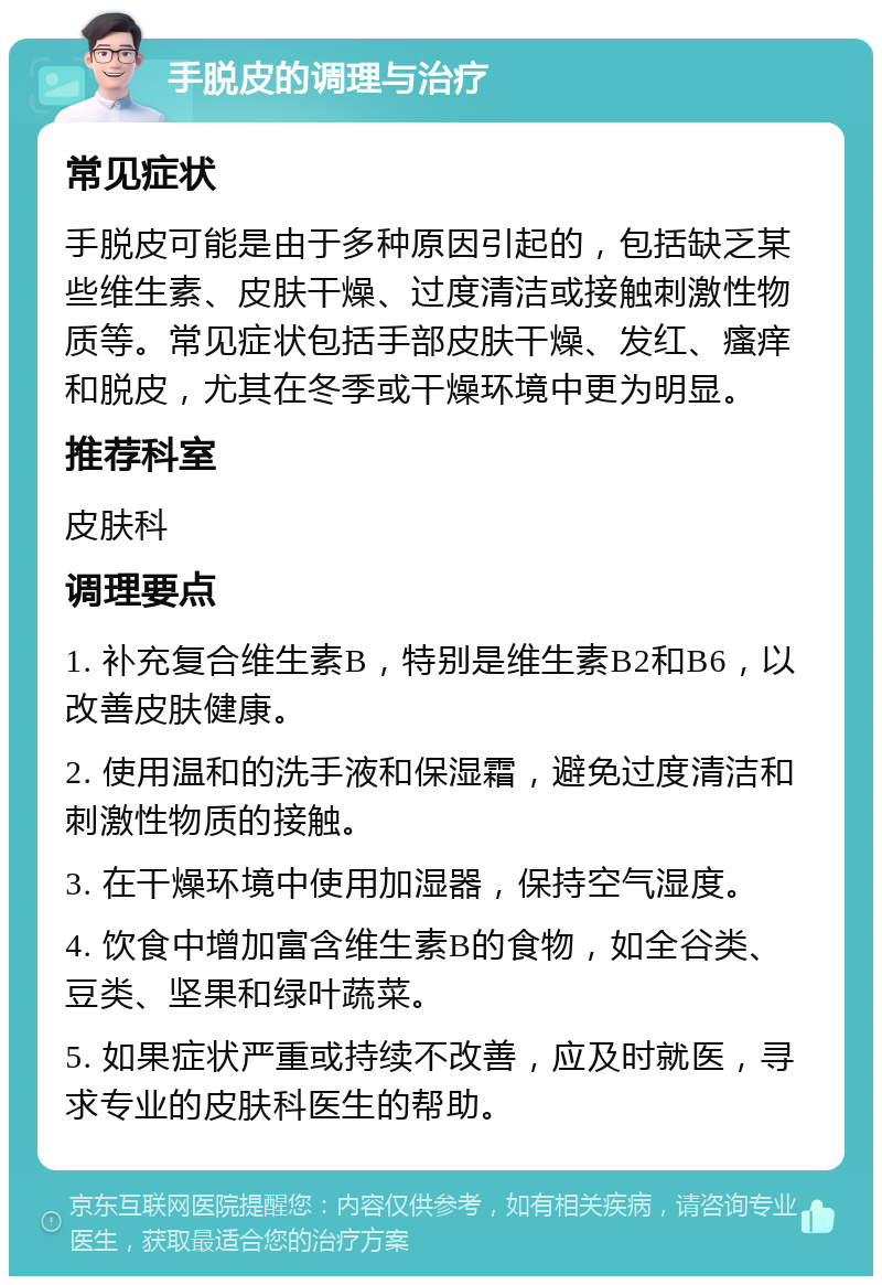 手脱皮的调理与治疗 常见症状 手脱皮可能是由于多种原因引起的，包括缺乏某些维生素、皮肤干燥、过度清洁或接触刺激性物质等。常见症状包括手部皮肤干燥、发红、瘙痒和脱皮，尤其在冬季或干燥环境中更为明显。 推荐科室 皮肤科 调理要点 1. 补充复合维生素B，特别是维生素B2和B6，以改善皮肤健康。 2. 使用温和的洗手液和保湿霜，避免过度清洁和刺激性物质的接触。 3. 在干燥环境中使用加湿器，保持空气湿度。 4. 饮食中增加富含维生素B的食物，如全谷类、豆类、坚果和绿叶蔬菜。 5. 如果症状严重或持续不改善，应及时就医，寻求专业的皮肤科医生的帮助。