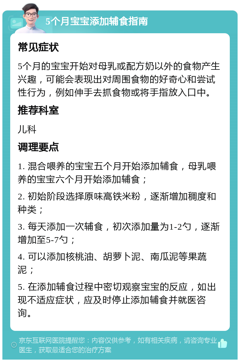 5个月宝宝添加辅食指南 常见症状 5个月的宝宝开始对母乳或配方奶以外的食物产生兴趣，可能会表现出对周围食物的好奇心和尝试性行为，例如伸手去抓食物或将手指放入口中。 推荐科室 儿科 调理要点 1. 混合喂养的宝宝五个月开始添加辅食，母乳喂养的宝宝六个月开始添加辅食； 2. 初始阶段选择原味高铁米粉，逐渐增加稠度和种类； 3. 每天添加一次辅食，初次添加量为1-2勺，逐渐增加至5-7勺； 4. 可以添加核桃油、胡萝卜泥、南瓜泥等果蔬泥； 5. 在添加辅食过程中密切观察宝宝的反应，如出现不适应症状，应及时停止添加辅食并就医咨询。