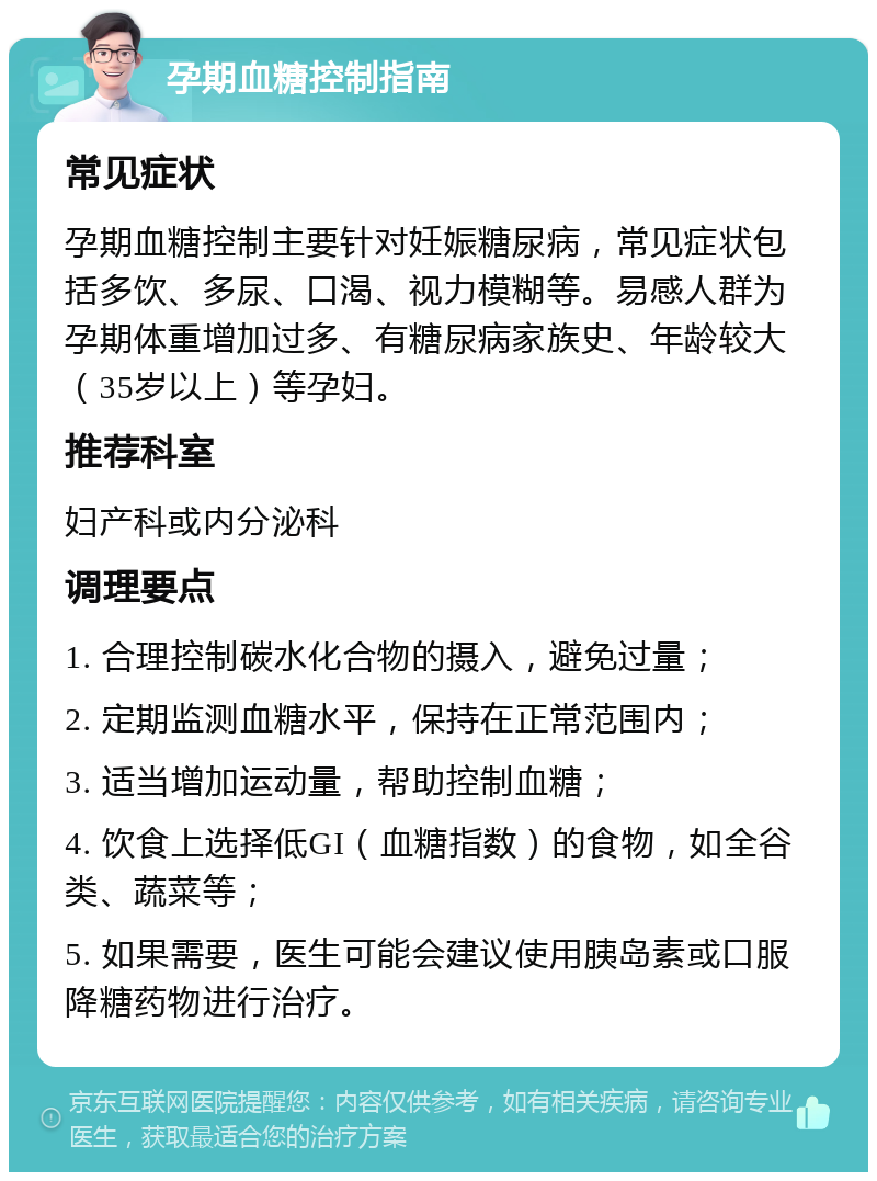 孕期血糖控制指南 常见症状 孕期血糖控制主要针对妊娠糖尿病，常见症状包括多饮、多尿、口渴、视力模糊等。易感人群为孕期体重增加过多、有糖尿病家族史、年龄较大（35岁以上）等孕妇。 推荐科室 妇产科或内分泌科 调理要点 1. 合理控制碳水化合物的摄入，避免过量； 2. 定期监测血糖水平，保持在正常范围内； 3. 适当增加运动量，帮助控制血糖； 4. 饮食上选择低GI（血糖指数）的食物，如全谷类、蔬菜等； 5. 如果需要，医生可能会建议使用胰岛素或口服降糖药物进行治疗。