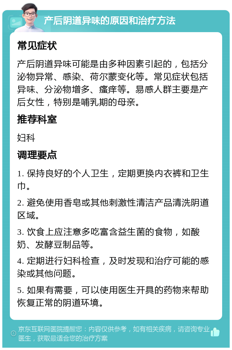 产后阴道异味的原因和治疗方法 常见症状 产后阴道异味可能是由多种因素引起的，包括分泌物异常、感染、荷尔蒙变化等。常见症状包括异味、分泌物增多、瘙痒等。易感人群主要是产后女性，特别是哺乳期的母亲。 推荐科室 妇科 调理要点 1. 保持良好的个人卫生，定期更换内衣裤和卫生巾。 2. 避免使用香皂或其他刺激性清洁产品清洗阴道区域。 3. 饮食上应注意多吃富含益生菌的食物，如酸奶、发酵豆制品等。 4. 定期进行妇科检查，及时发现和治疗可能的感染或其他问题。 5. 如果有需要，可以使用医生开具的药物来帮助恢复正常的阴道环境。