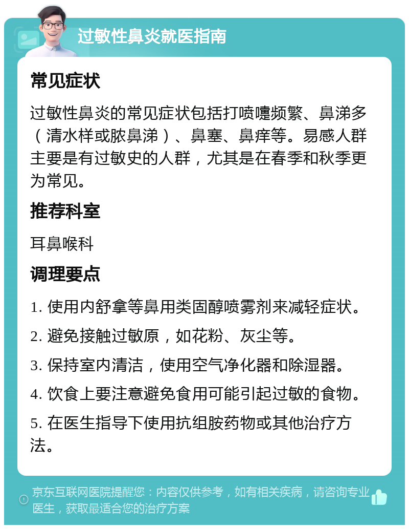 过敏性鼻炎就医指南 常见症状 过敏性鼻炎的常见症状包括打喷嚏频繁、鼻涕多（清水样或脓鼻涕）、鼻塞、鼻痒等。易感人群主要是有过敏史的人群，尤其是在春季和秋季更为常见。 推荐科室 耳鼻喉科 调理要点 1. 使用内舒拿等鼻用类固醇喷雾剂来减轻症状。 2. 避免接触过敏原，如花粉、灰尘等。 3. 保持室内清洁，使用空气净化器和除湿器。 4. 饮食上要注意避免食用可能引起过敏的食物。 5. 在医生指导下使用抗组胺药物或其他治疗方法。