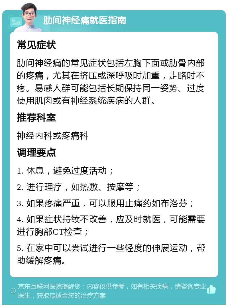 肋间神经痛就医指南 常见症状 肋间神经痛的常见症状包括左胸下面或肋骨内部的疼痛，尤其在挤压或深呼吸时加重，走路时不疼。易感人群可能包括长期保持同一姿势、过度使用肌肉或有神经系统疾病的人群。 推荐科室 神经内科或疼痛科 调理要点 1. 休息，避免过度活动； 2. 进行理疗，如热敷、按摩等； 3. 如果疼痛严重，可以服用止痛药如布洛芬； 4. 如果症状持续不改善，应及时就医，可能需要进行胸部CT检查； 5. 在家中可以尝试进行一些轻度的伸展运动，帮助缓解疼痛。